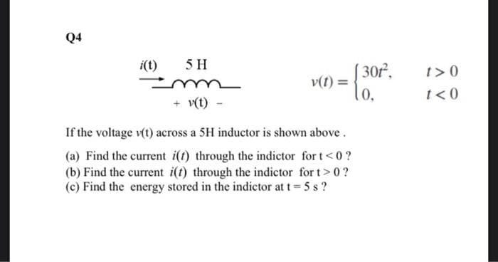 Q4
i(t)
5 H
v(t)
+ v(t)
If the voltage v(t) across a 5H inductor is shown above.
(a) Find the current i(t) through the indictor for t<0?
(b) Find the current i(t) through the indictor for t> 0 ?
(c) Find the energy stored in the indictor at t = 5 s?
301²,
0,
t>0
t<0