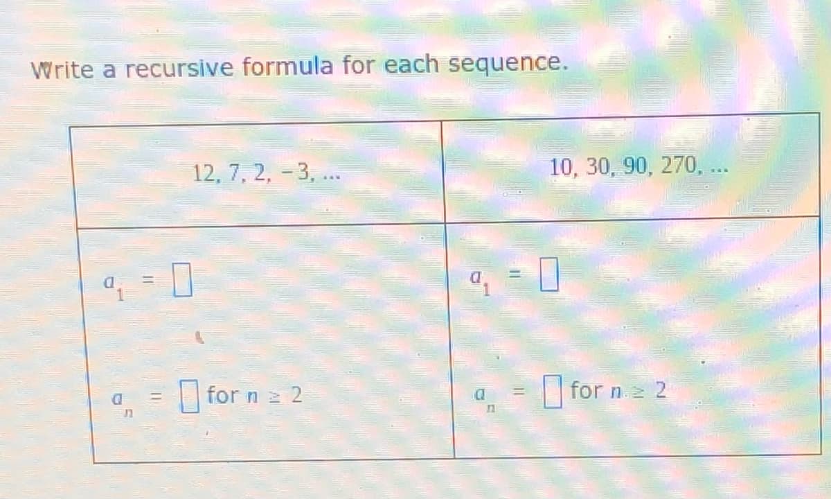 Write a recursive formula for each sequence.
12, 7, 2, -3, ..
10, 30, 90, 270, ...
O
O
for n 2 2
for n. 2
ת
