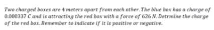 Two charged boxes are 4 meters apart from each other.The blue box has a charge of
0.000337 C and is attracting the red box with a force of 626 N. Detrmine the charge
of the red box. Remember to indicate if it is positive or negative.
