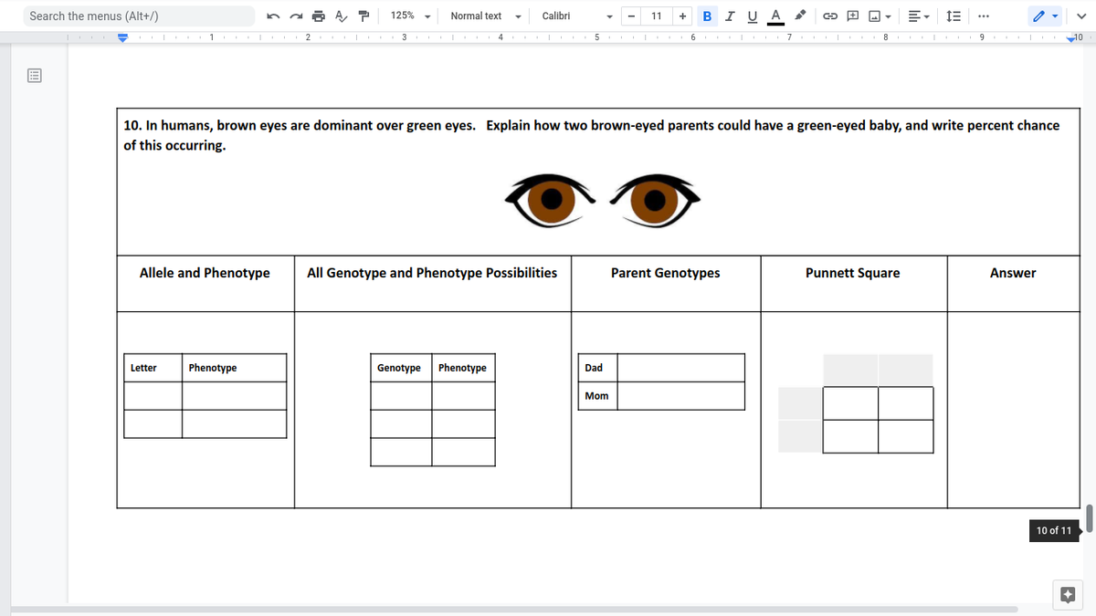 Search the menus (Alt+/)
125%
Normal text
Calibri
B I UA
11
+
2
3
4
5 I
6
10
10. In humans, brown eyes are dominant over green eyes. Explain how two brown-eyed parents could have a green-eyed baby, and write percent chance
of this occurring.
Allele and Phenotype
All Genotype and Phenotype Possibilities
Parent Genotypes
Punnett Square
Answer
Letter
Phenotype
Genotype
Phenotype
Dad
Mom
10 of 11
