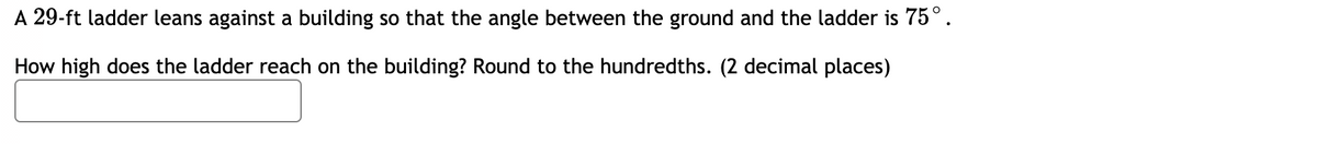 A 29-ft ladder leans against a building so that the angle between the ground and the ladder is 75°.
How high does the ladder reach on the building? Round to the hundredths. (2 decimal places)
