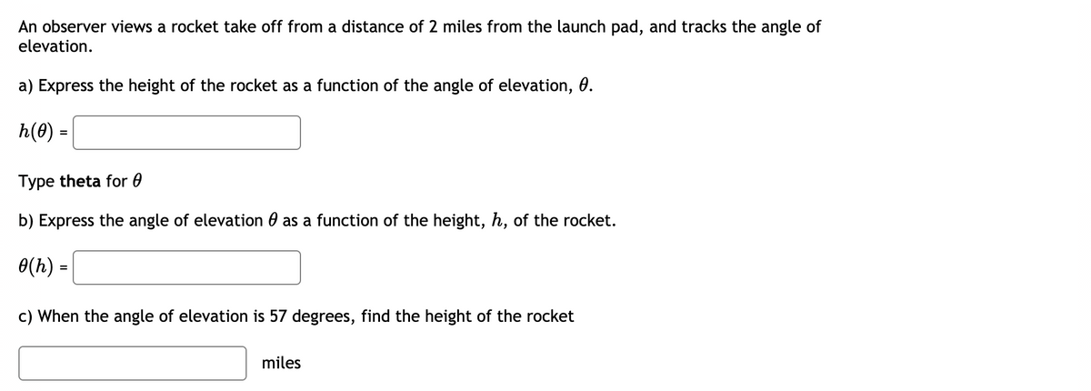An observer views a rocket take off from a distance of 2 miles from the launch pad, and tracks the angle of
elevation.
a) Express the height of the rocket as a function of the angle of elevation, 0.
h(0) =
Type theta for 0
b) Express the angle of elevation 0 as a function of the height, h, of the rocket.
0(h) =
c) When the angle of elevation is 57 degrees, find the height of the rocket
miles
