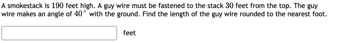 A smokestack is 190 feet high. A guy wire must be fastened to the stack 30 feet from the top. The guy
wire makes an angle of 40° with the ground. Find the length of the guy wire rounded to the nearest foot.
feet
