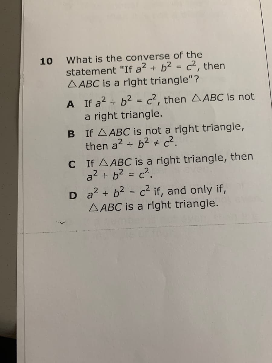 10
What is the converse of the
statement "If a² + b² = c², then
AABC is a right triangle"?
A If a² + b² = c², then AABC is not
a right triangle.
B If A ABC is not a right triangle,
then a² + b² c².
C
If A ABC is a right triangle, then
a² + b² = c²
D
a² + b² = c² if, and only if,
AABC is a right triangle.