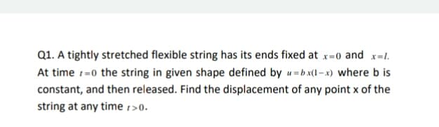 Q1. A tightly stretched flexible string has its ends fixed at x=0 and x=1.
At time 1=0 the string in given shape defined by u=bx(1- x) where b is
constant, and then released. Find the displacement of any point x of the
string at any time 1>0.
