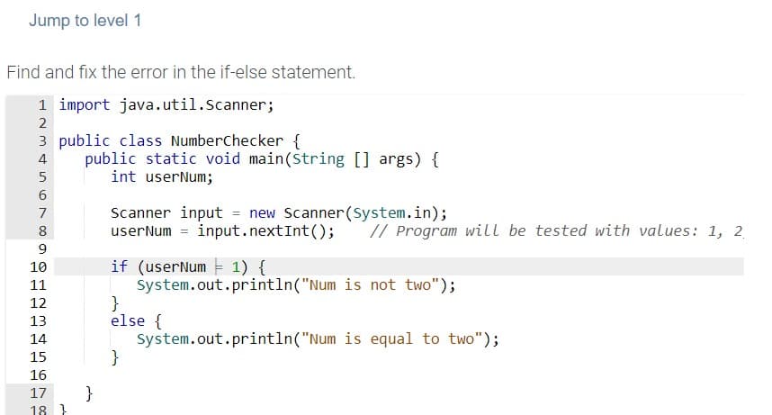 Jump to level 1
Find and fix the error in the if-else statement.
1 import java.util.Scanner;
2
3 public class NumberChecker {
public static void main(String [] args) {
int userNum;
4
Scanner input = new Scanner(System.in);
userNum = input.nextInt();
7
8
// Program will be tested with values: 1, 2
9
if (userNum 1) {
System.out.println("Num is not two");
}
else {
System.out.println("Num is equal to two");
}
10
11
12
13
14
15
16
}
18 }
17
