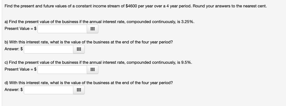 Find the present and future values of a constant income stream of $4600 per year over a 4 year period. Round your answers to the nearest cent.
a) Find the present value of the business if the annual interest rate, compounded continuously, is 3.25%.
Present Value = $
%3D
...
b) With this interest rate, what is the value of the business at the end of the four year period?
Answer: $
...
...
c) Find the present value of the business if the annual interest rate, compounded continuously, is 9.5%.
Present Value = $
...
d) With this interest rate, what is the value of the business at the end of the four year period?
Answer: $
