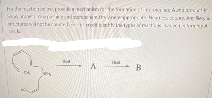 For the reaction below, provide a mechanism for the formation of intermediate A and product B.
Show proper arrow pushing and stereochemistry where appropriate. Neatness counts. Any illegible
structures will not be counted. For full credit identify the types of reactions involved in forming A
and B.
Heat
Нeat
A
В
- CH
NCH,
NC
