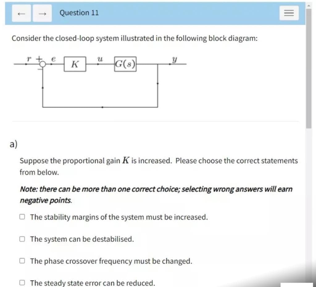 Question 11
Consider the closed-loop system illustrated in the following block diagram:
K
G(s)
a)
Suppose the proportional gain K is increased. Please choose the correct statements
from below.
Note: there can be more than one correct choice; selecting wrong answers will earn
negative points.
O The stability margins of the system must be increased.
O The system can be destabilised.
O The phase crossover frequency must be changed.
O The steady state error can be reduced.

