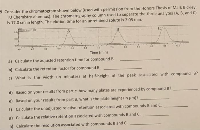 9. Consider the chromatogram shown below (used with permission from the Honors Thesis of Mark Bickley,
TU Chemistry alumnus). The chromatography column used to separate the three analytes (A, B, and C)
is 17.0 cm in length. The elution time for an unretained solute is 2.05 min.
25
T0
7.5
100
Time (min)
a) Calculate the adjusted retention time for compound B.
b) Calculate the retention factor for compound B.
c) What is the width (in minutes) at half-height of the peak associated with compound B?
d) Based on your results from part c, how many plates are experienced by compound B?
e) Based on your results from part d, what is the plate height (in um)?
f) Calculate the unadjusted relative retention associated with compounds B and C.
g) Calculate the relative retention associated with compounds B and C.
h) Calculate the resolution associated with compounds B and C.
