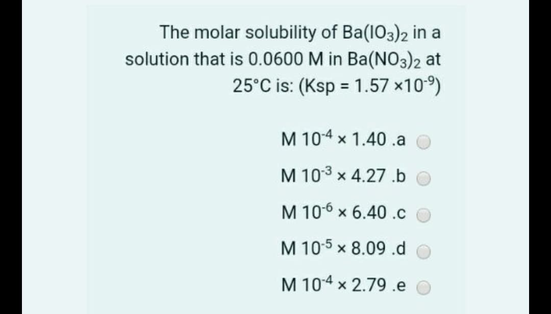 The molar solubility of Ba(IO3)2 in a
solution that is 0.0600 M in Ba(NO3)2 at
25°C is: (Ksp = 1.57 ×109)
M 104 x 1.40.a
M 103 x 4.27 .b O
M 106 x 6.40 .c O
M 10:5 x 8.09 .d o
M 104 x 2.79 .e O
