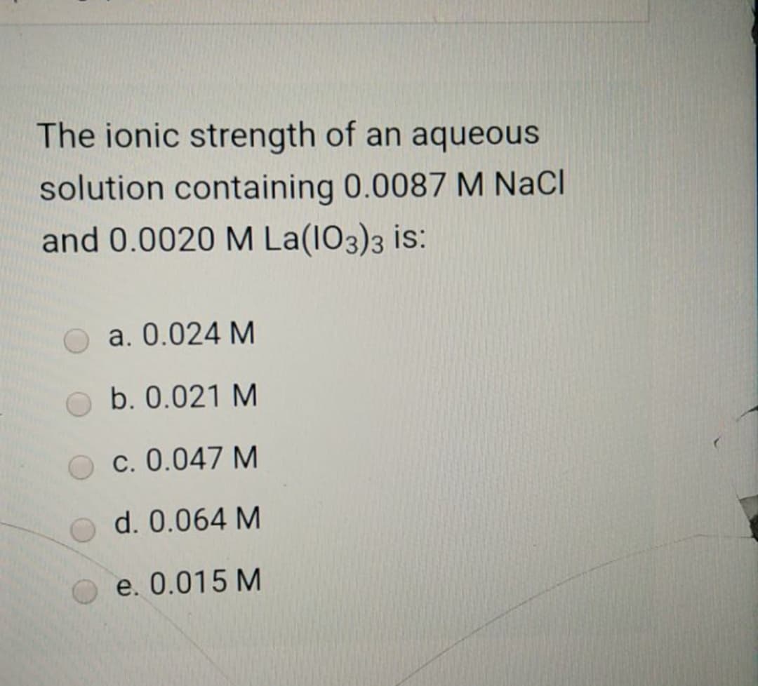 The ionic strength of an aqueous
solution containing 0.0087 M NaCl
and 0.0020 M La(I03)3 is:
a. 0.024 M
b. 0.021 M
c. 0.047 M
d. 0.064 M
e. 0.015 M
