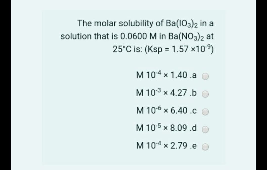 The molar solubility of Ba(1O3)2 in a
solution that is 0.0600 M in Ba(NO3)2 at
25°C is: (Ksp = 1.57 x109)
M 10-4 x 1.40 .a O
M 103 x 4.27 .b o
M 106 x 6.40.c
M 10-5 x 8.09.d
M 104 x 2.79 .e O
