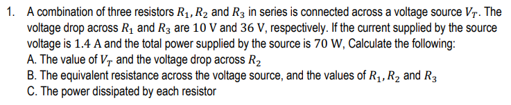 1. A combination of three resistors R₁, R₂ and R3 in series is connected across a voltage source VT. The
voltage drop across R₁ and R3 are 10 V and 36 V, respectively. If the current supplied by the source
voltage is 1.4 A and the total power supplied by the source is 70 W, Calculate the following:
A. The value of V, and the voltage drop across R₂
B. The equivalent resistance across the voltage source, and the values of R₁, R₂ and R3
C. The power dissipated by each resistor