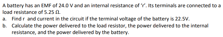A battery has an EMF of 24.0 V and an internal resistance of 'r'. Its terminals are connected to a
load resistance of 5.25 N.
a. Find r and current in the circuit if the terminal voltage of the battery is 22.5V.
b. Calculate the power delivered to the load resistor, the power delivered to the internal
resistance, and the power delivered by the battery.
