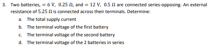 3. Two batteries, = 6 V, 0.25 , and = 12 V, 0.5 2 are connected series-opposing. An external
resistance of 5.25 is connected across their terminals. Determine:
a. The total supply current
b. The terminal voltage of the first battery
c. The terminal voltage of the second battery
d. The terminal voltage of the 2 batteries in series