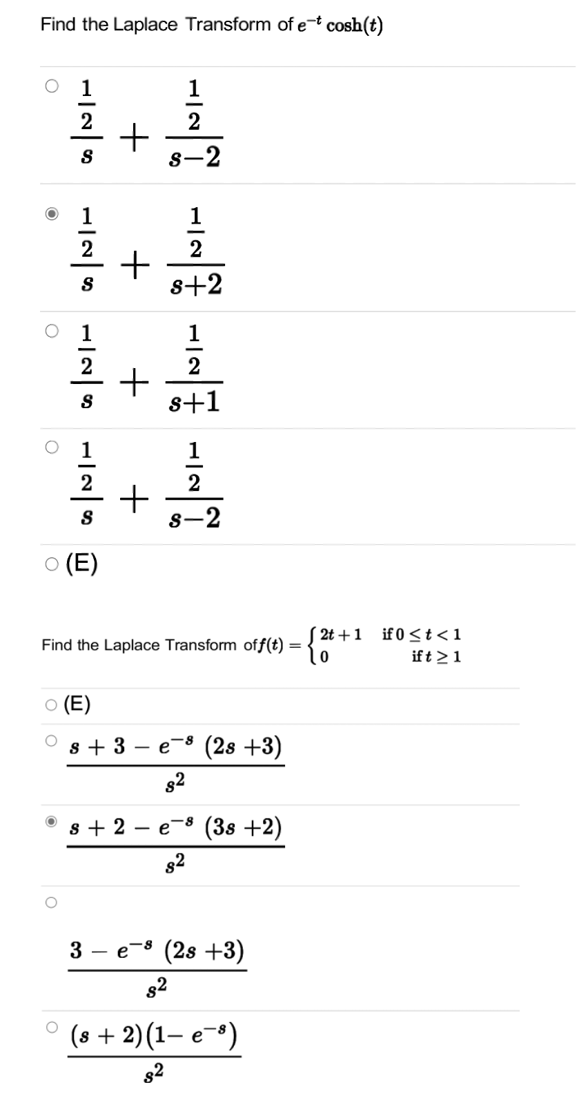 Find the Laplace Transform of et cosh(t)
1
1
2
2
8-2
1
2
s+2
1
1
+高
喜+嘉
2
2
s+1
1
2
2
S
8-2
O (E)
S 2t +1
-{**
if 0 <t < 1
Find the Laplace Transform off(t) = {
ift >1
O (E)
s + 3
e-8 (2s +3)
|
s + 2
(38 +2)
e
82
3 – e-8 (2s +3)
82
о (s + 2)(1— е ")
82
+

