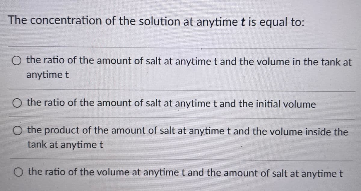 The concentration of the solution at anytime t is equal to:
O the ratio of the amount of salt at anytime t and the volume in the tank at
anytime t
O the ratio of the amount of salt at anytime t and the initial volume
O the product of the amount of salt at anytime t and the volume inside the
tank at anytime t
O the ratio of the volume at anytime t and the amount of salt at anytime t

