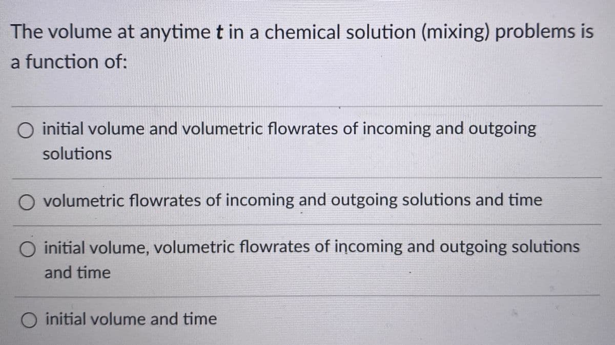 The volume at anytime t in a chemical solution (mixing) problems is
a function of:
O initial volume and volumetric flowrates of incoming and outgoing
solutions
O volumetric flowrates of incoming and outgoing solutions and time
O initial volume, volumetric flowrates of incoming and outgoing solutions
and time
O initial volume and time
