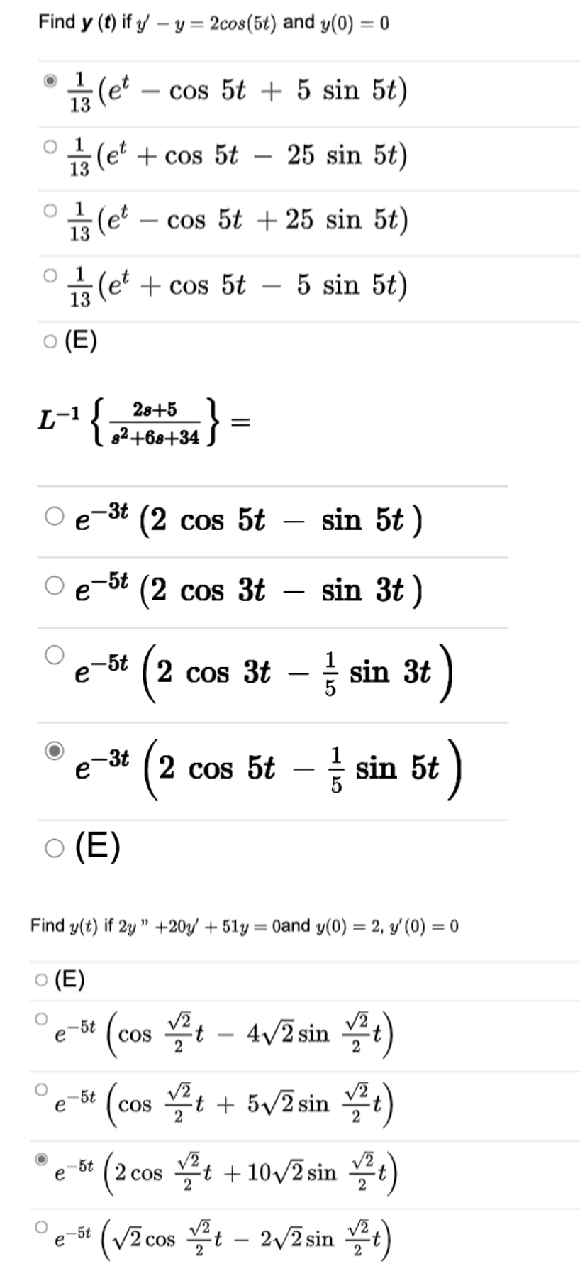 Find y (t) if y – y = 2cos(5t) and y(0) = 0
%3D
1
(et
cos 5t + 5 sin 5t)
13
O 1
금(e' + cos 5t-25 sin 5t)
13
1
(et
cos 5t + 25 sin 5t)
13
1
5(et + cos 5t – 5 sin 5t)
-
13
O (E)
}
28+5
L-1
82+68+34
-3t
(2 cos 5t
sin 5t )
-
-5t
e
(2 cos 3t
sin 3t )
-
(
2 cos 3t – sin 3t
e-5t
e-3t (
2 cos 5t – = sin 5t )
(E)
Find y(t) if 2y " +20y + 51y = 0and y(0) = 2, y' (0) = 0
o (E)
-5t
e
(cos t - 4/2sin :)
(cos t + 5v2 sin t)
-5t
COS
(2 cos t + 10/2 sin )
5t
e
(VECOS 블-2v2sin 플)
-5t
e
2 cos
