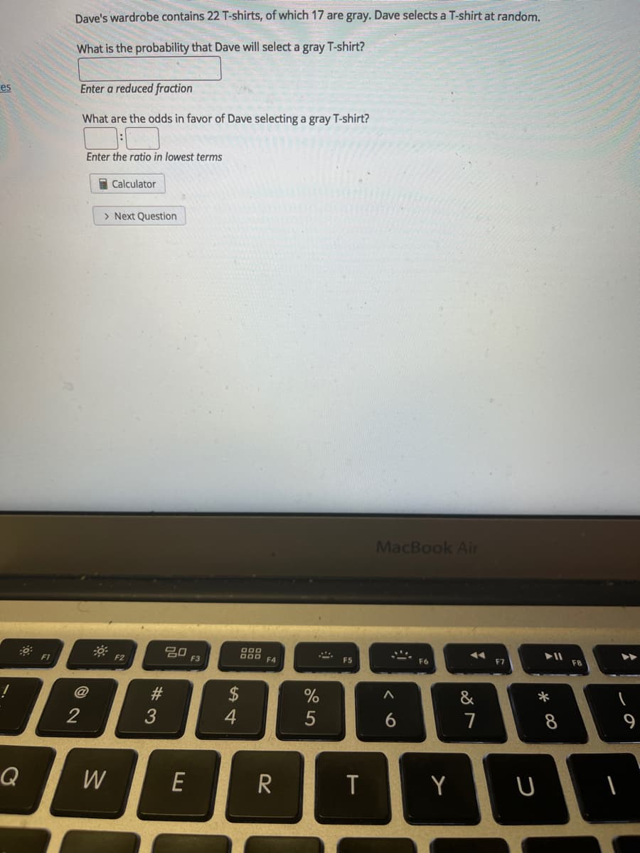 Dave's wardrobe contains 22 T-shirts, of which 17 are gray. Dave selects a T-shirt at random,
What is the probability that Dave will select a gray T-shirt?
es
Enter a reduced fraction
What are the odds in favor of Dave selecting a gray T-shirt?
Enter the ratio in lowest terms
Calculator
> Next Question
MacBook Air
吕口
F3
000
F1
F2
000 F4
F6
F5
F7
F8
23
&
*
2
3
6
7
Q
W
Y
E
