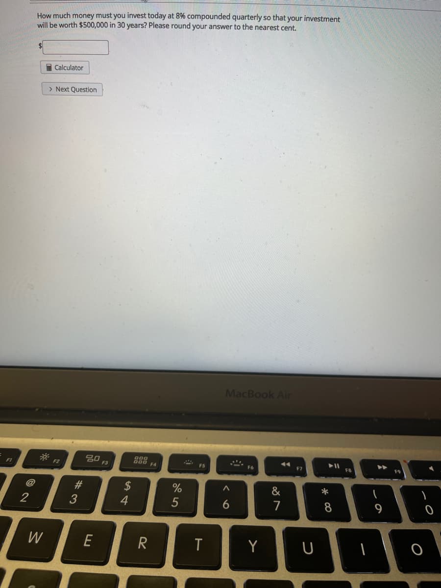 How much money must you invest today at 8% compounded quarterly so that your investment
will be worth $500,000 in 30 years? Please round your answer to the nearest cent.
I Calculator
> Next Question
MacBook Air
80
888
F4
F3
F5
F6
F7
FB
F9
F1
F2
&
2$
4
@
#3
2
5
8
9
W
E
Y
