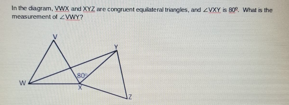 In the diagram, VWX and XYZ are congruent equilateral triangles, and ZVXY is 80°. What is the
measurement of ZWY?
80
W
