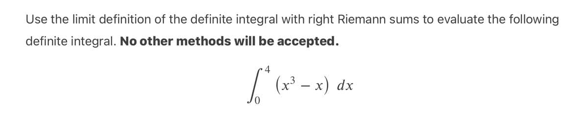Use the limit definition of the definite integral with right Riemann sums to evaluate the following
definite integral. No other methods will be accepted.
4
I (x³ – x) dx
