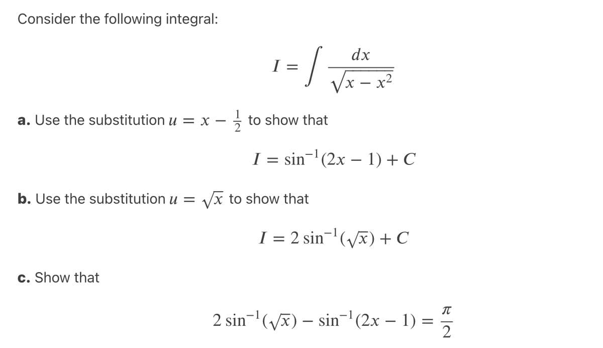 Consider the following integral:
/-
dx
I
Vx – x²
a. Use the substitution u = x – - to show that
I = sin-'(2x – 1) + C
b. Use the substitution u =
Vx to show that
I = 2 sin-'(vx) + C
c. Show that
2 sin-'(vx) – sin-| (2x – 1) = 5
IT
2
