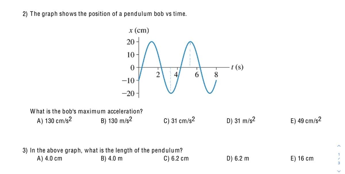 2) The graph shows the position of a pendulum bob vs time.
x (cm)
20 -
10
t (s)
2
6.
8
-10
-20 -
W hat is the bob's maximum acceleration?
A) 130 cm/s²
B) 130 m/s2
C) 31 cm/s2
D) 31 m/s2
E) 49 cm/s2
3) In the above graph, what is the length of the pendulum?
B) 4.0 m
1
A) 4.0 cm
C) 6.2 cm
D) 6.2 m
E) 16 ст
>
4,
