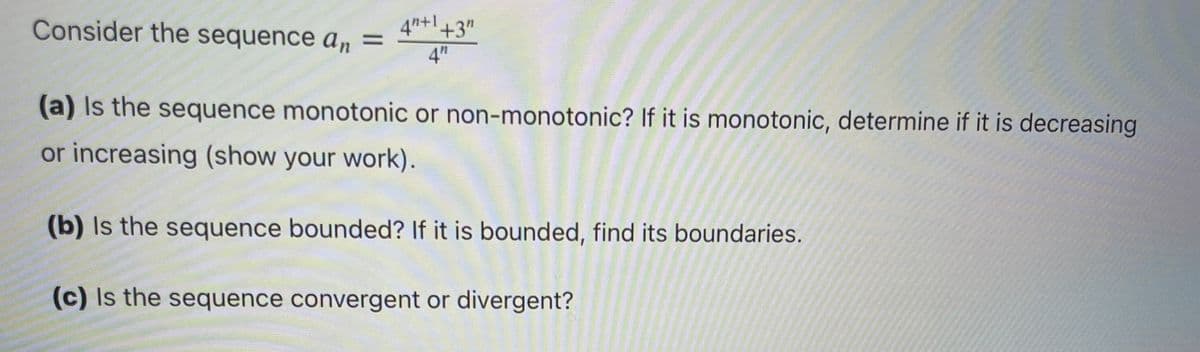 4"+1+3"
Consider the sequence a,n =
4"
(a) Is the sequence monotonic or non-monotonic? If it is monotonic, determine if it is decreasing
or increasing (show your work).
(b) Is the sequence bounded? If it is bounded, find its boundaries.
(c) Is the sequence convergent or divergent?
