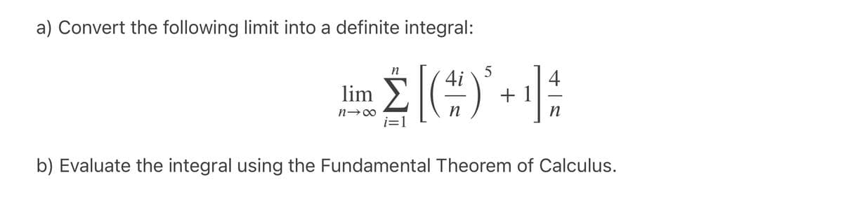 a) Convert the following limit into a definite integral:
n
5
4i
4
lim
+ 1
n
n
b) Evaluate the integral using the Fundamental Theorem of Calculus.
