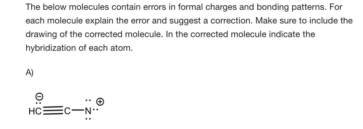 The below molecules contain errors in formal charges and bonding patterns. For
each molecule explain the error and suggest a correction. Make sure to include the
drawing of the corrected molecule. In the corrected molecule indicate the
hybridization of each atom.
A)
HC
EC-N.
0:0
