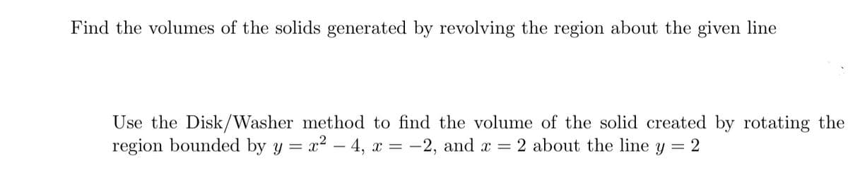 Find the volumes of the solids generated by revolving the region about the given line
Use the Disk/Washer method to find the volume of the solid created by rotating the
region bounded by y = x² - 4, x = -2, and x = 2 about the line y = 2