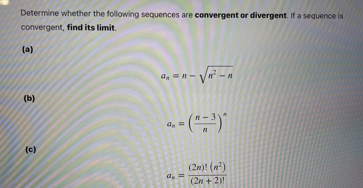Determine whether the following sequences are convergent or divergent. If a sequence is
convergent, find its limit.
(а)
an = n -
n –
(b)
a, = ("=3)'
п —
An =
n
(с)
(2n)! (n²)
an
(2n + 2)!
