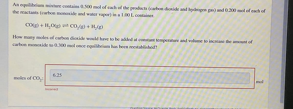 An equilibrium mixture contains 0.500 mol of each of the products (carbon dioxide and hydrogen gas) and 0.200 mol of each of
the reactants (carbon monoxide and water vapor) in a 1.00 L container.
CO(g) + H,O(g) = CO,(g) + H,(g)
How many moles of carbon dioxide would have to be added at constant temperature and volume to increase the amount of
carbon monoxide to 0.300 mol once equilibrium has been reestablished?
6.25
moles of CO,:
mol
Incorrect
Question Source: McOuarrie Pock And Gallogty
