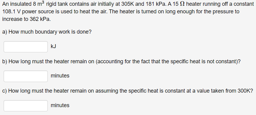 An insulated 8 m³ rigid tank contains air initially at 305K and 181 kPa. A 15 heater running off a constant
108.1 V power source is used to heat the air. The heater is turned on long enough for the pressure to
increase to 362 kPa.
a) How much boundary work is done?
KJ
b) How long must the heater remain on (accounting for the fact that the specific heat is not constant)?
minutes
c) How long must the heater remain on assuming the specific heat is constant at a value taken from 300K?
minutes