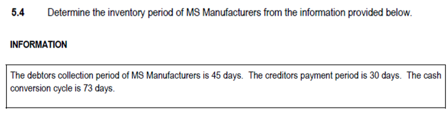 5.4
Determine the inventory period of MS Manufacturers from the information provided below.
INFORMATION
The debtors collection period of MS Manufacturers is 45 days. The creditors payment period is 30 days. The cash
conversion cycle is 73 days.

