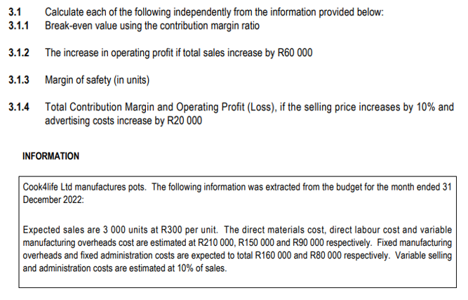 3.1
3.1.1
Calculate each of the following independently from the information provided below:
Break-even value using the contribution margin ratio
3.1.2
The increase in operating profit if total sales increase by R60 000
3.1.3 Margin of safety (in units)
3.1.4 Total Contribution Margin and Operating Profit (Loss), if the selling price increases by 10% and
advertising costs increase by R20 000
INFORMATION
Cook4life Ltd manufactures pots. The following information was extracted from the budget for the month ended 31
December 2022:
Expected sales are 3 000 units at R300 per unit. The direct materials cost, direct labour cost and variable
manufacturing overheads cost are estimated at R210 000, R150 000 and R90 000 respectively. Fixed manufacturing
overheads and fixed administration costs are expected to total R160 000 and R80 000 respectively. Variable selling
and administration costs are estimated at 10% of sales.
