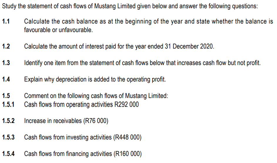 Study the statement of cash flows of Mustang Limited given below and answer the following questions:
1.1
Calculate the cash balance as at the beginning of the year and state whether the balance is
favourable or unfavourable.
1.2
Calculate the amount of interest paid for the year ended 31 December 2020.
1.3
Identify one item from the statement of cash flows below that increases cash flow but not profit.
1.4
Explain why depreciation is added to the operating profit.
1.5
Comment on the following cash flows of Mustang Limited:
Cash flows from operating activities R292 000
1.5.1
1.5.2
Increase in receivables (R76 000)
1.5.3
Cash flows from investing activities (R448 000)
1.5.4
Cash flows from financing activities (R160 000)
