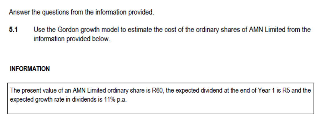 Answer the questions from the information provided.
Use the Gordon growth model to estimate the cost of the ordinary shares of AMN Limited from the
information provided below.
5.1
INFORMATION
The present value of an AMN Limited ordinary share is R60, the expected dividend at the end of Year 1 is R5 and the
expected growth rate in dividends is 11% p.a.
