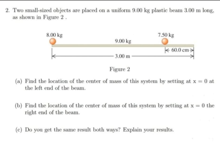 2. Two small-sized objects are placed on a uniform 9.00 kg plastic beam 3.00 m long,
as shown in Figure 2.
8.00 kg
7.50 kg
9.00 kg
k 60.0 cm:
3.00 m
Figure 2
(a) Find the location of the center of mass of this system by setting at x = 0 at
the left end of the beam.
(b) Find the location of the center of mass of this system by setting at x 0 the
right end of the beam.
(c) Do you get the same result both ways? Explain your results.
