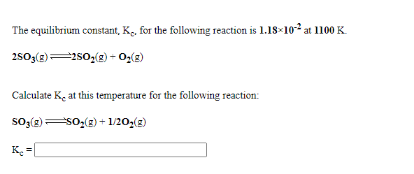 The equilibrium constant, K., for the following reaction is 1.18×102 at 1100 K.
2503(g)
=2s02(g) + O2(g)
Calculate K, at this temperature for the following reaction:
SO3(g)
sO2(g) + 1/202(g)
K. = [
