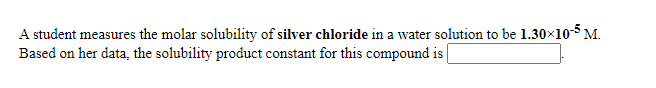 A student measures the molar solubility of silver chloride in a water solution to be 1.30×10 M.
Based on her data, the solubility product constant for this compound is
