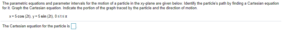 The parametric equations and parameter intervals for the motion of a particle in the xy-plane are given below. Identify the particle's path by finding a Cartesian equation
for it. Graph the Cartesian equation. Indicate the portion of the graph traced by the particle and the direction of motion.
x= 5 cos (2t), y = 5 sin (2t), 0stsn
The Cartesian equation for the particle is
