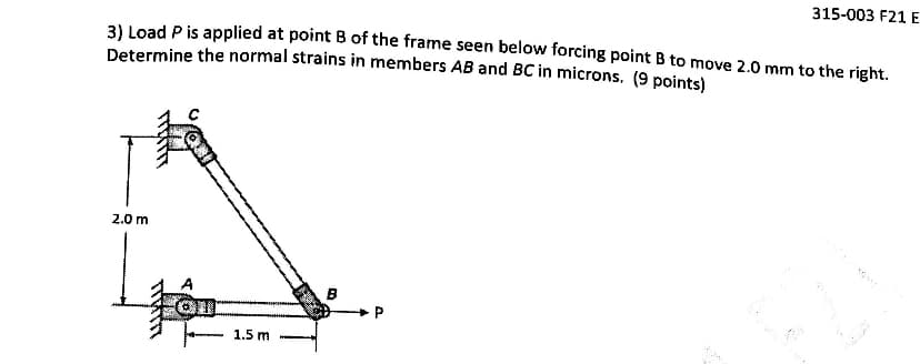 315-003 F21 E
31 Load P is applied at point B of the frame seen below forcing point B to move 2.0 mm to the right.
Determine the normal strains in members AB and BC in microns. (9 points)
2.0 m
1.5 m
