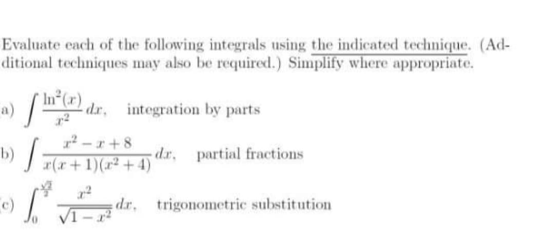 e)
Evaluate cach of the following integrals using the indicated technique. (Ad-
ditional techniques may also be required.) Simplify where appropriate.
In (x)
a)
dr, integration by parts
2 - r + 8
) J F(r+1)(x²+ 4)
dr, partial fractions
I dr. trigonometric substitution
