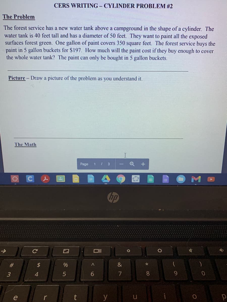 CERS WRITING - CYLINDER PROBLEM #2
The Problem
The forest service has a new water tank above a campground in the shape of a cylinder. The
water tank is 40 feet tall and has a diameter of 50 feet. They want to paint all the exposed
surfaces forest green. One gallon of paint covers 350 square feet. The forest service buys the
paint in 5 gallon buckets for $197. How much will the paint cost if they buy enough to cover
the whole water tank? The paint can only be bought in 5 gallon buckets.
Picture- Draw a picture of the problem as you understand it.
The Math
Page
3
hp
->
DII
#3
24
&
4
6.
7
8.
9.
e
y
