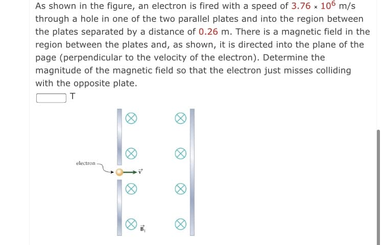 As shown in the figure, an electron is fired with a speed of 3.76 x 106 m/s
through a hole in one of the two parallel plates and into the region between
the plates separated by a distance of 0.26 m. There is a magnetic field in the
region between the plates and, as shown, it is directed into the plane of the
page (perpendicular to the velocity of the electron). Determine the
magnitude of the magnetic field so that the electron just misses colliding
with the opposite plate.
T
electron
