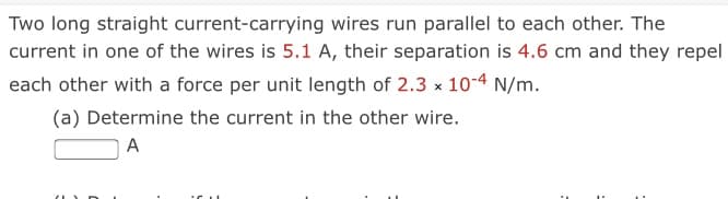 Two long straight current-carrying wires run parallel to each other. The
current in one of the wires is 5.1 A, their separation is 4.6 cm and they repel
each other with a force per unit length of 2.3 x 10-4 N/m.
(a) Determine the current in the other wire.
A
